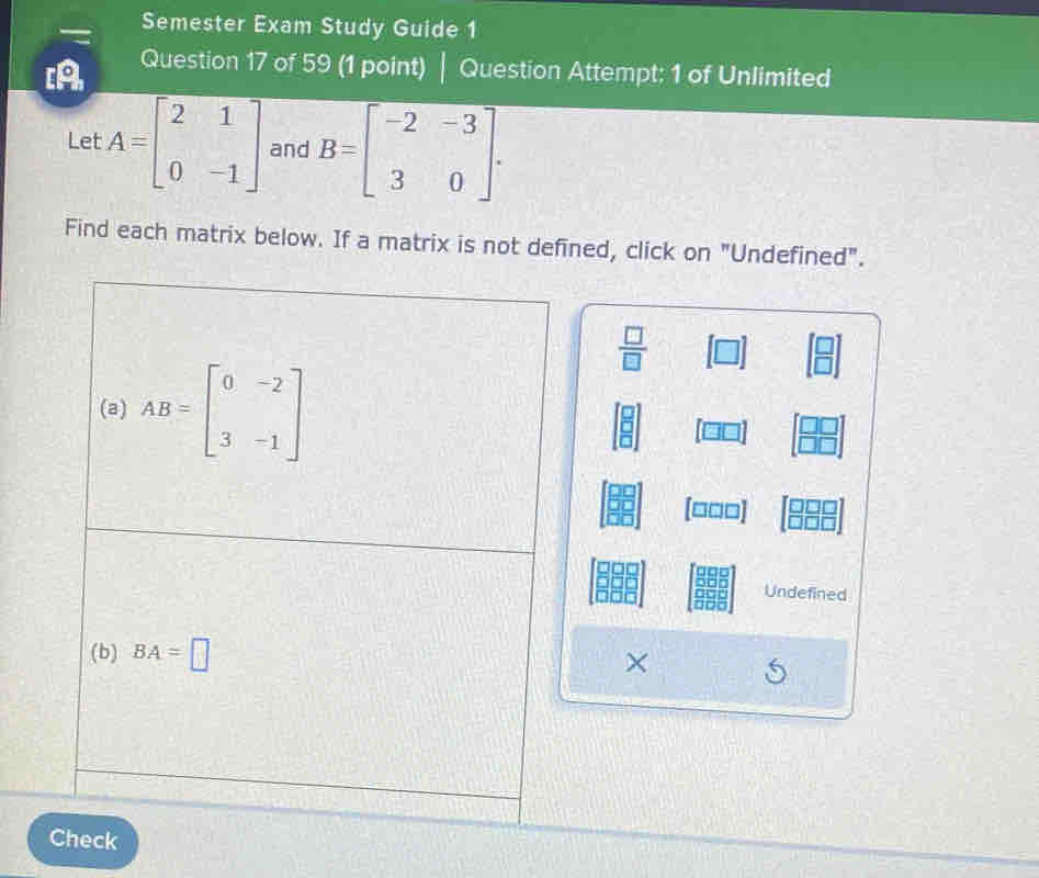 Semester Exam Study Guide 1 
[A Question 17 of 59 (1 point) | Question Attempt: 1 of Unlimited 
Le A=beginbmatrix 2&1 0&-1endbmatrix and B=beginbmatrix -2&-3 3&0endbmatrix. 
Find each matrix below. If a matrix is not defined, click on "Undefined".
 □ /□  
(a) AB=beginbmatrix 0&-2 3&-1endbmatrix
[□□□]
Undefined 
(b) BA=□ × 
Check