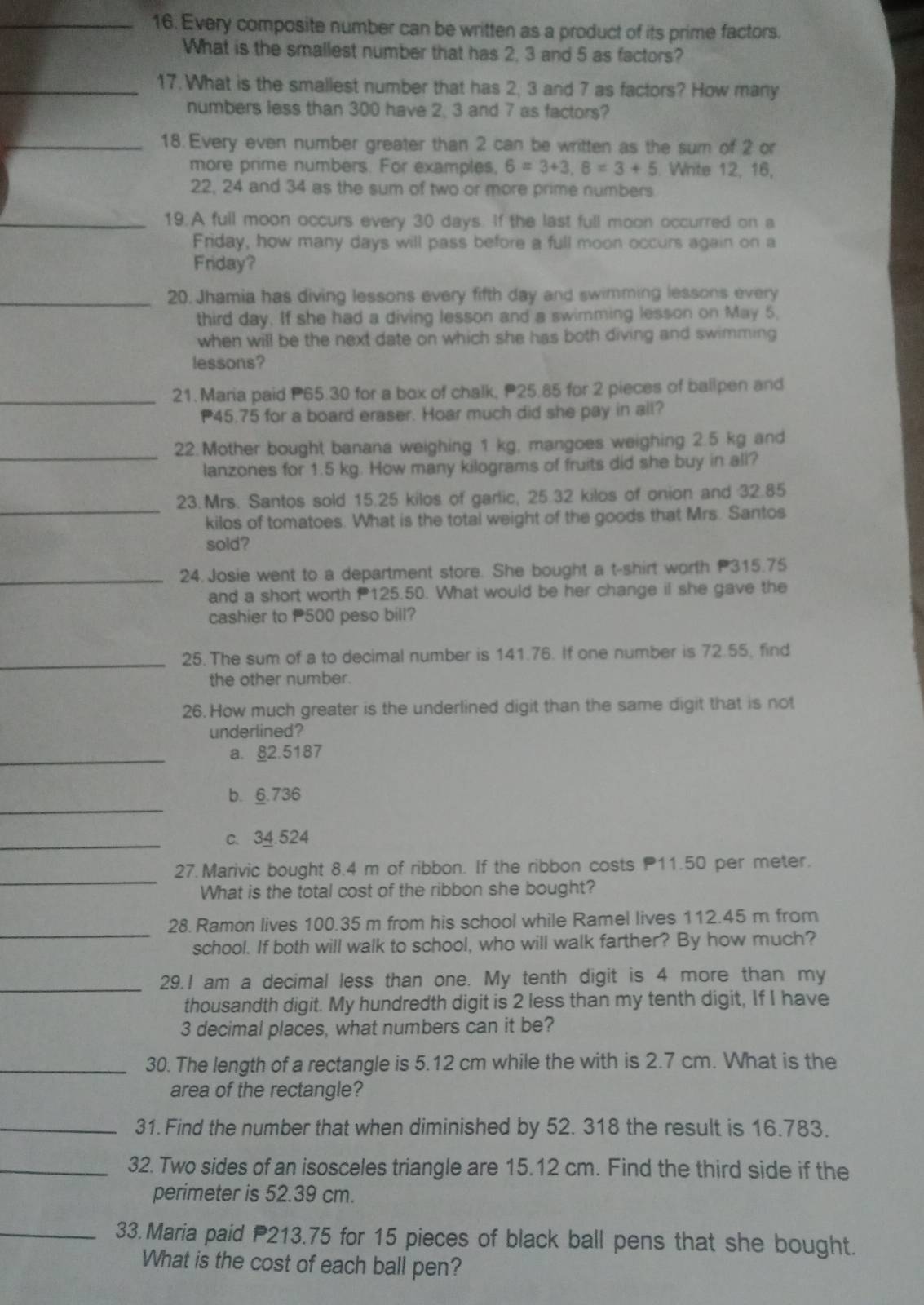 Every composite number can be written as a product of its prime factors.
What is the smallest number that has 2, 3 and 5 as factors?
_17. What is the smallest number that has 2, 3 and 7 as factors? How many
numbers less than 300 have 2, 3 and 7 as factors?
_18. Every even number greater than 2 can be written as the sum of 2 or
more prime numbers. For examples, 6=3+3,8=3+5. Write 12, 16,
22, 24 and 34 as the sum of two or more prime numbers
_19.A full moon occurs every 30 days. If the last full moon occurred on a
Friday, how many days will pass before a full moon occurs again on a
Friday?
_20. Jhamia has diving lessons every fifth day and swimming lessons every
third day. If she had a diving lesson and a swimming lesson on May 5,
when will be the next date on which she has both diving and swimming
lessons?
_21. Maria paid P65.30 for a box of chalk, P25.85 for 2 pieces of ballpen and
45.75 for a board eraser. Hoar much did she pay in all?
_
22.Mother bought banana weighing 1 kg, mangoes weighing 2.5 kg and
lanzones for 1.5 kg. How many kilograms of fruits did she buy in all?
_
23.Mrs. Santos sold 15.25 kilos of garlic, 25.32 kilos of onion and 32.85
kilos of tomatoes. What is the total weight of the goods that Mrs. Santos
sold?
_24 Josie went to a department store. She bought a t-shirt worth 315.75
and a short worth 125.50. What would be her change if she gave the
cashier to 500 peso bill?
_
25. The sum of a to decimal number is 141.76. If one number is 72.55, find
the other number.
26. How much greater is the underlined digit than the same digit that is not
underlined?
_a. 82.5187
_
b. 6.736
_c. 34.524
_
27. Marivic bought 8.4 m of ribbon. If the ribbon costs 11.50 per meter.
What is the total cost of the ribbon she bought?
_
28. Ramon lives 100.35 m from his school while Ramel lives 112.45 m from
school. If both will walk to school, who will walk farther? By how much?
_29. I am a decimal less than one. My tenth digit is 4 more than my
thousandth digit. My hundredth digit is 2 less than my tenth digit, If I have
3 decimal places, what numbers can it be?
_30. The length of a rectangle is 5.12 cm while the with is 2.7 cm. What is the
area of the rectangle?
_31. Find the number that when diminished by 52. 318 the result is 16.783.
_32. Two sides of an isosceles triangle are 15.12 cm. Find the third side if the
perimeter is 52.39 cm.
_33. Maria paid 213.75 for 15 pieces of black ball pens that she bought.
What is the cost of each ball pen?