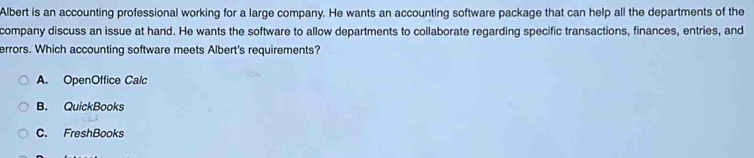 Albert is an accounting professional working for a large company. He wants an accounting software package that can help all the departments of the
company discuss an issue at hand. He wants the software to allow departments to collaborate regarding specific transactions, finances, entries, and
errors. Which accounting software meets Albert's requirements?
A. OpenOffice Calc
B. QuickBooks
C. FreshBooks