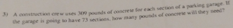 A construction crew uses 309 pounds of concrete for each section of a parking garage. If 
the garage is going to have 73 sections, how many pounds of concrete will they need?