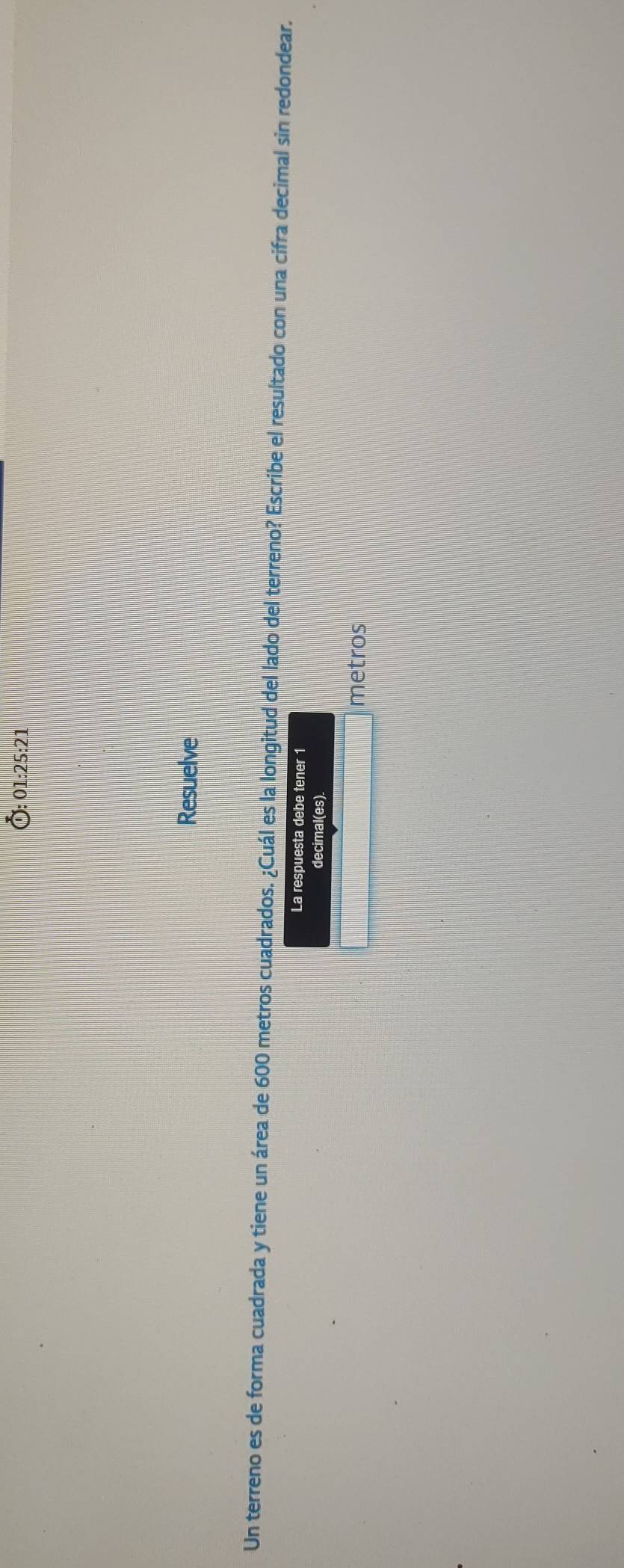 01:25:21 
Resuelve 
Un terreno es de forma cuadrada y tiene un área de 600 metros cuadrados. ¿Cuál es la longitud del lado del terreno? Escribe el resultado con una cifra decimal sin redondear. 
La respuesta debe tener 1 
decimal(es). 
metros