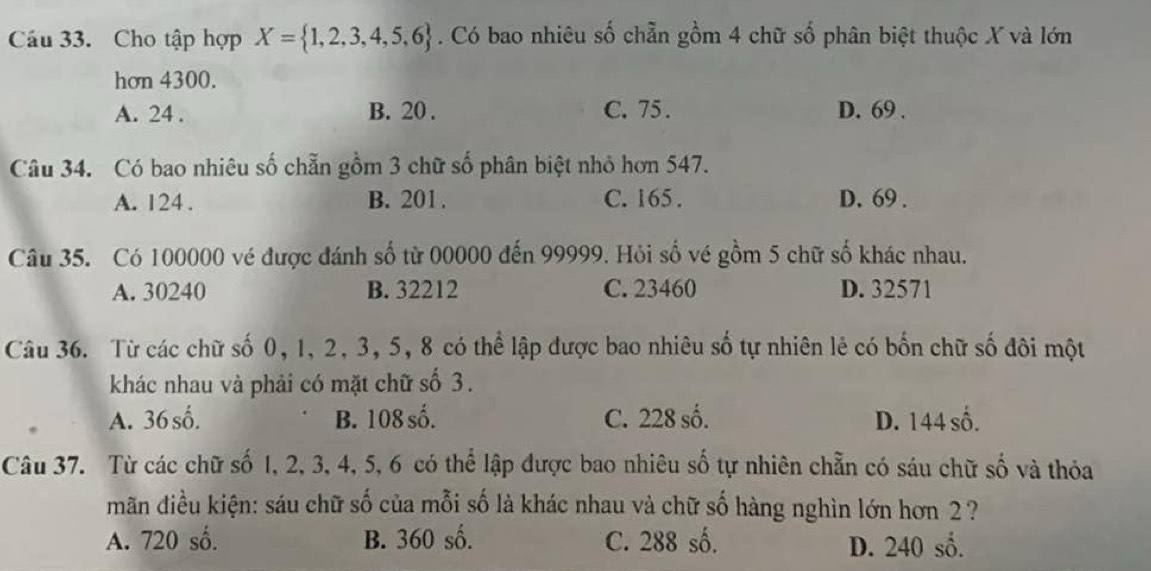 Cho tập hợp X= 1,2,3,4,5,6. Có bao nhiêu số chẵn gồm 4 chữ số phân biệt thuộc X và lớn
hơn 4300.
A. 24. B. 20. C. 75. D. 69.
Câu 34. Có bao nhiêu số chẵn gồm 3 chữ số phân biệt nhỏ hơn 547.
A. 124. B. 201. C. 165. D. 69.
Câu 35. Có 100000 vé được đánh số từ 00000 đến 99999. Hỏi số vé gồm 5 chữ số khác nhau.
A. 30240 B. 32212 C. 23460 D. 32571
Câu 36. Từ các chữ số 0, 1, 2, 3, 5, 8 có thể lập được bao nhiêu số tự nhiên lẻ có bốn chữ số đôi một
khác nhau và phải có mặt chữ số 3.
A. 36 số. B. 108 số. C. 228 số. D. 144 số.
Câu 37. Từ các chữ số 1, 2, 3, 4, 5, 6 có thể lập được bao nhiêu số tự nhiên chẵn có sáu chữ số và thỏa
mãn điều kiện: sáu chữ số của mỗi số là khác nhau và chữ số hàng nghìn lớn hơn 2 ?
A. 720 số. B. 360 số. C. 288 số. D. 240 số.