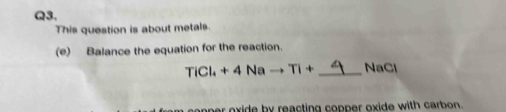 This question is about metals. 
(e) Balance the equation for the reaction.
TiCl_4+4Na +Ti+ _ NaCl
oner oxide by reacting copper oxide with carbon.