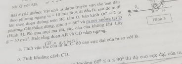 overline Q với AB x=
OC=2m B
lên theo đoạn đường tròn BC tâm O, bản kính theo phương ngang Bài 6 (02 điểm): Vật nhỏ m được truyền vận tốc ban đầu v_0=10m /s từ A đi đến B, sau đó m đi 
(Hình 3). Bó qua mọi ma sát, sức cần của không khi. Lây phương OB thắng đứng, góc a=60° và m rợi xuống tại D A Hinh 3
g=10m/s^2 Biết rằng đoạn AB và CD năm ngang. 
a. Tính vận tốc của m tại C, độ cao cực đại của m so với B. 
b. Tính khoảng cách CD. 
hoáno 60°≤ alpha ≤ 90° thì độ cao cực đại của m