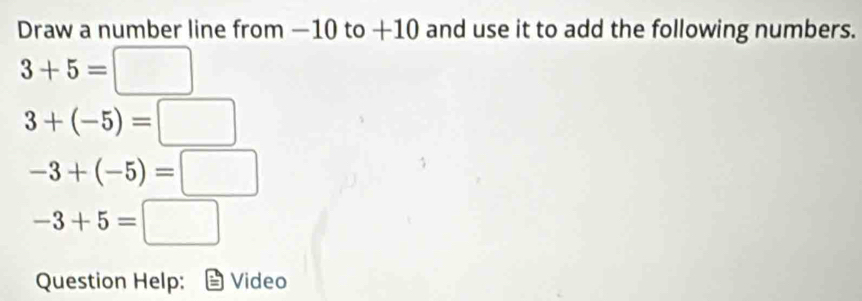 Draw a number line from −10 to +10 and use it to add the following numbers.
3+5=□
3+(-5)=□
-3+(-5)=□
-3+5=□
Question Help: Video