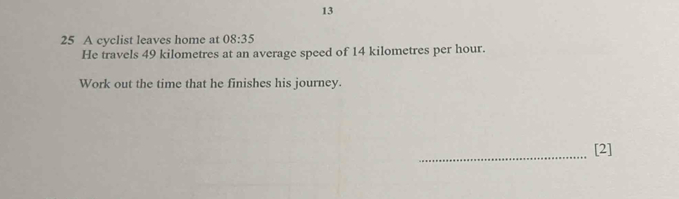 13 
25 A cyclist leaves home at 08:35
He travels 49 kilometres at an average speed of 14 kilometres per hour. 
Work out the time that he finishes his journey. 
_ 
[2]