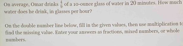 On average, Omar drinks  4/9  of a 10-ounce glass of water in 20 minutes. How much 
water does he drink, in glasses per hour? 
On the double number line below, fill in the given values, then use multiplication to 
find the missing value. Enter your answers as fractions, mixed numbers, or whole 
numbers.