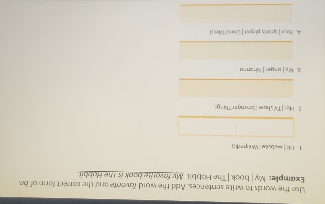 Use the words to write sentences. Add the word favorite and the correct form of be. 
Example: My | book | The Hobbit My favorite book is The Hobbit. 
1. His | website | Wikipedia 
2. Her | TV show | Stranger Things 
_ 
3. My | singer | Rihanna 
_ 
4. Your | sports player | Lionel Messi 
_