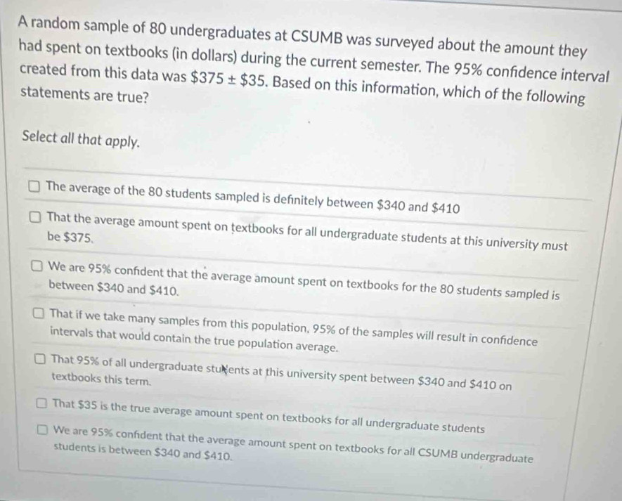 A random sample of 80 undergraduates at CSUMB was surveyed about the amount they
had spent on textbooks (in dollars) during the current semester. The 95% confdence interval
created from this data was $375± $35. Based on this information, which of the following
statements are true?
Select all that apply.
The average of the 80 students sampled is defnitely between $340 and $410
That the average amount spent on textbooks for all undergraduate students at this university must
be $375.
We are 95% confident that the average amount spent on textbooks for the 80 students sampled is
between $340 and $410.
That if we take many samples from this population, 95% of the samples will result in confidence
intervals that would contain the true population average.
That 95% of all undergraduate students at this university spent between $340 and $410 on
textbooks this term.
That $35 is the true average amount spent on textbooks for all undergraduate students
We are 95% confident that the average amount spent on textbooks for all CSUMB undergraduate
students is between $340 and $410.