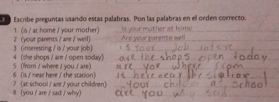 Escribe preguntas usando estas palabras. Pon las palabras en el orden correcto. 
1 (is / at home / your mother)_ 
_ 
2 (your parents / are / well)_ 
3 (interesting / is / your job)_ 
4 (the shops / are / open today)_ 
5 (from / where / you / are)_ 
6 (is / near here / the station)_ 
7 (at school / are / your children)_ 
_ 
8 (you / are / sad / why)_