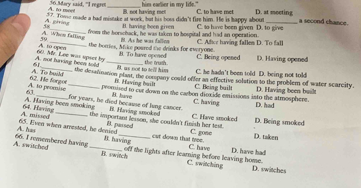 Mary said, “I regret _him earlier in my life."
A. to meet B. not having met C. to have met D. at meeting
57. Tome made a bad mistake at work, but his boss didn’t fire him. He is happy about _a second chance.
A. giving
_
58 B. having been given C. to have been given D. to give
from the horseback, he was taken to hospital and had an operation.
A. When falling
B. As he was fallen C. After having fallen D. To fall
59._ the bottles, Mike poured the drinks for everyone.
A. to open
60. Mr. Lee was upset by
B. To have opened C. Being opened D. Having opened
A. not having been told_
the truth.
61._ B. us not to tell him C. he hadn’t been told D. being not told
A. To build the desalination plant, the company could offer an effective solution to the problem of water scarcity.
62. He forgot B. Having built C. Being built D. Having been built
A. to promise _promised to cut down on the carbon dioxide emissions into the atmosphere.
B. have C. having D. had
63. _for years, he died because of lung cancer.
64. Having
A. Having been smoking B. Having smoked C. Have smoked D. Being smoked
A. missed the important lesson, she couldn't finish her test.
65. Even when arrested, he denied
B. passed C. gone
A. has _cut down that tree. D. taken
B. having C. have D. have had
66. I remembered having off the lights after learning before leaving home.
A. switched _B. switch C. switching
D. switches