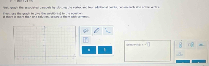 x+10x+21=0
First, graph the associated parabola by plotting the vertex and four additional points, two on each side of the vertex. 
Then, use the graph to give the solution(s) to the equation. 
If there is more than one solution, separate them with commas. 
Solution(s): x=□  □ /□   □  □ /□   □□ 
× 5 
No 
solution