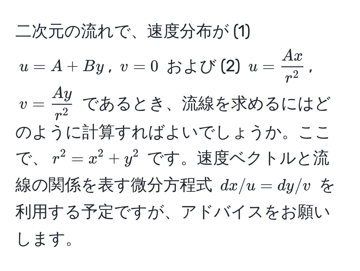 二次元の流れで、速度分布が (1) $u = A + By$, $v = 0$ および (2) $u = fracAxr^2$, $v = fracAyr^2$ であるとき、流線を求めるにはどのように計算すればよいでしょうか。ここで、$r^2 = x^2 + y^2$ です。速度ベクトルと流線の関係を表す微分方程式 $dx/u = dy/v$ を利用する予定ですが、アドバイスをお願いします。