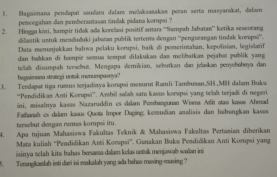 Bagaimana pendapat saudara dalam melaksanakan peran serta masyarakat, dalam 
pencegahan dan pemberantasan tindak pidana korupsi ? 
2. Hingga kini, hampir tidak ada korelasi positif antara “Sumpah Jabatan” ketika seseorang 
dilantik untuk menduduki jabatan publik tertentu dengan “pengurangan tindak korupsi”. 
Data menunjukkan bahwa pelaku korupsi, baik di pemerintahan, kepolisian, legislatif 
dan bahkan di hampir semua tempat dilakukan dan melibatkan pejabat publik yang 
telah disumpah tersebut. Mengapa demikian, sebutkan dan jelaskan penyebabnya dan 
bagaimana strategi untuk menumpasnya? 
3. Terdapat tiga rumus terjadinya korupsi menurut Ramli Tambunan,SH.,MH dalam Buku 
“Pendidikan Anti Korupsi”. Ambil salah satu kasus korupsi yang telah terjadi di negeri 
ini, misalnya kasus Nazaruddin cs dalam Pembangunan Wisma Atlit atau kasus Ahmad 
Fathanah cs dalam kasus Quota Impor Daging; kemudian analisis dan hubungkan kasus 
tersebut dengan rumus korupsi itu. 
4. Apa tujuan Mahasiswa Fakultas Teknik & Mahasiswa Fakultas Pertanian diberikan 
Mata kuliah “Pendidikan Anti Korupsi”. Gunakan Buku Pendidikan Anti Korupsi yang 
isinya telah kita bahas bersama dalam kelas untuk menjawab soalan ini 
5. Terangkanlah inti dari isi makalah yang ada bahas masing-masing ?