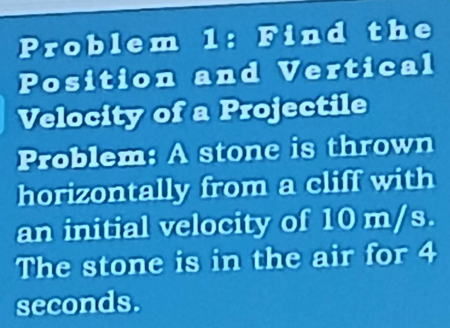 Problem 1: Find the 
Position and Vertical 
Velocity of a Projectile 
Problem: A stone is thrown 
horizontally from a cliff with 
an initial velocity of 10 m/s. 
The stone is in the air for 4
seconds.