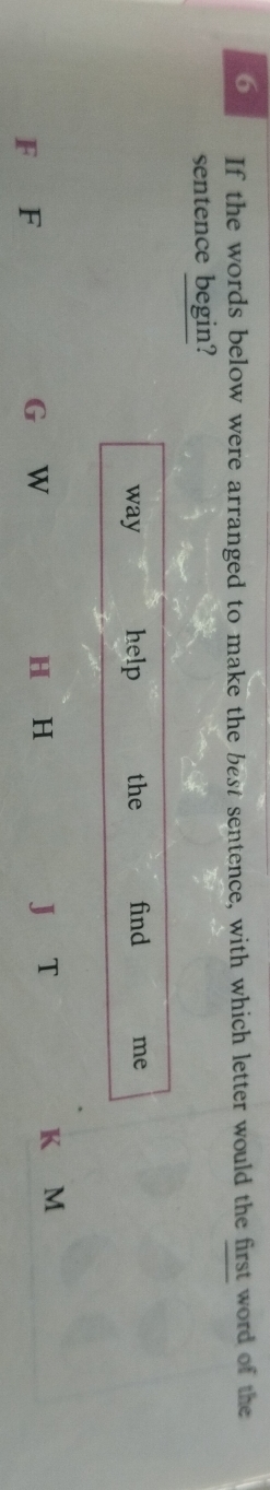 If the words below were arranged to make the best sentence, with which letter would the first word of the 
sentence begin? 
F F G W 
H H 
J T K M