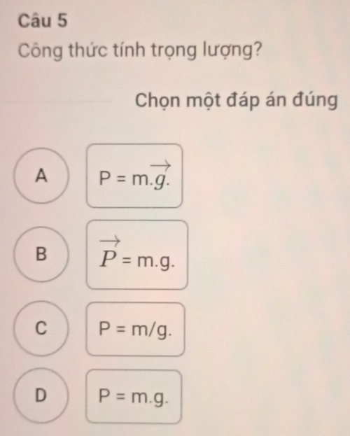 Công thức tính trọng lượng?
Chọn một đáp án đúng
A P=mvector .g.
B vector P=m.g.
C P=m/g.
D P=m.g.