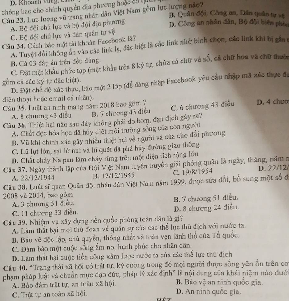 D. K hoanh   v     c 
chóng bao cho chính quyền địa phương hoặc cơ qua
Câu 33. Lực lượng vũ trang nhân dân Việt Nam gồm lực lượng nào?
B. Quân đội, Công an, Dân quân tự vệ
A. Bộ đội chủ lực và bộ đội địa phương
D. Công an nhân dân, Bộ đội biên phon
C. Bộ đội chủ lực và dân quân tự vệ
Câu 34. Cách bảo mật tài khoản Facebook là?
A. Tuyệt đối không ấn vào các link lạ, đặc biệt là các link nhờ bình chọn, các link khi bị gắn t
B. Cả 03 đáp án trên đều đúng.
C. Đặt mật khẩu phức tạp (mật khẩu trên 8 ký tự, chứa cả chữ và số, cả chữ hoa và chữ thười
gồm cả các ký tự đặc biệt).
D. Đặt chế độ xác thực, bảo mật 2 lớp (để đăng nhập Facebook yêu cầu nhập mã xác thực đu
điện thoại hoặc email cá nhân).
Câu 35. Luật an ninh mạng năm 2018 bao gôm ? D. 4 chươ
A. 8 chương 43 điều B. 7 chương 43 điều C. 6 chương 43 điều
Câu 36. Thiệt hại nào sau đây không phải do bom, đạn địch gây ra?
A. Chất độc hóa học đã hủy diệt môi trường sống của con người
B. Vũ khí chính xác gây nhiều thiệt hại về người và của cho đối phương
C. Lũ lụt lớn, sạt lở núi và lũ quét đã phá hủy đường giao thông
D. Chất cháy Na pan làm cháy rừng trên một diện tích rộng lớn
Câu 37. Ngày thành lập của Đội Việt Nam tuyên truyền giải phóng quân là ngày, tháng, năm n
A. 22/12/1944 B. 12/12/1945 C. 19/8/1954 D. 22/12/
Câu 38. Luật sĩ quan Quân đội nhân dân Việt Nam năm 1999, được sửa đổi, bổ sung một số đi
2008 và 2014, bao gồm
A. 3 chương 51 điều. B. 7 chương 51 điều.
C. 11 chương 33 điều. D. 8 chương 24 điều.
Câu 39. Nhiệm vụ xây dựng nền quốc phòng toàn dân là gì?
A. Làm thất bại mọi thủ đoạn về quân sự của các thế lực thù địch với nước ta.
B. Bảo vệ độc lập, chủ quyền, thống nhất và toàn vẹn lãnh thổ của Tổ quốc.
C. Đảm bảo một cuộc sống ấm no, hạnh phúc cho nhân dân.
D. Làm thất bại cuộc tiến công xâm lược nước ta của các thế lực thù địch
Câu 40. “Trạng thái xã hội có trật tự, kỷ cương trong đó mọi người được sống yên ổn trên cơ
phạm pháp luật và chuẩn mực đạo đức, pháp lý xác định' là nội dung của khái niệm nào dưới
A. Bảo đảm trật tự, an toàn xã hội.
B. Bảo vệ an ninh quốc gia.
C. Trật tự an toàn xã hội.
D. An ninh quốc gia.