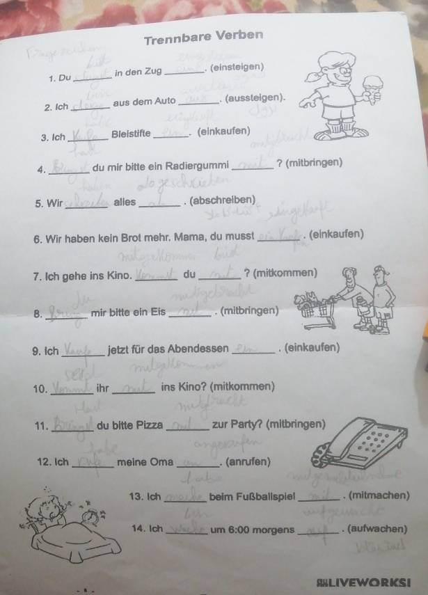 Trennbare Verben 
1. Du_ in den Zug _. (einsteigen) 
2. Ich_ aus dem Auto _. (aussteigen). 
3. Ich_ Bleistifte_ . (einkaufen) 
4. _du mir bitte ein Radiergummi _? (mitbringen) 
5. Wir_ alles_ . (abschreiben) 
6. Wir haben kein Brot mehr. Mama, du musst _. (einkaufen) 
7. Ich gehe ins Kino. _du_ ? (mitkommen) 
B. _mir bitte ein Eis _. (mitbringen) 
9. Ich _jetzt für das Abendessen _. (einkaufen) 
10. _ihr_ ins Kino? (mitkommen) 
11. _du bitte Pizza _zur Party? (mitbringen) 
12. Ich _meine Oma _. (anrufen) 
13. Ich _beim Fußballspiel_ . (mitmachen) 
14. Ich_ um 6:00 morgens_ . (aufwachen) 
SLIVEWORKSI