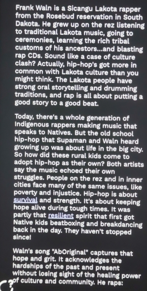 Frank Waln is a Sicangu Lakota rapper 
from the Rosebud reservation in South 
Dakota. He grew up on the rez listening 
to traditional Lakota music, going to 
ceremonies, learning the rich tribal 
customs of his ancestors...and blasting 
rap CDs. Sound like a case of culture 
clash? Actually, hip-hop's got more in 
common with Lakota culture than you 
might think. The Lakota people have 
strong oral storytelling and drumming 
traditions, and rap is all about putting a 
good story to a good beat. 
Today, there's a whole generation of 
Indigenous rappers making music that 
speaks to Natives. But the old school 
hip-hop that Supaman and Waln heard 
growing up was about life in the big city. 
So how did these rural kids come to 
adopt hip-hop as their own? Both artists 
say the music echoed their own 
struggles. People on the rez and in inner 
cities face many of the same issues, like 
poverty and injustice. Hip-hop is about 
survival and strength. It's about keeping 
hope alive during tough times. It was 
partly that resilient spirit that first got 
Native kids beatboxing and breakdancing 
back in the day. They haven't stopped 
since! 
Waln's song "AbOriginal" captures that 
hope and grit. It acknowledges the 
hardships of the past and present 
without losing sight of the healing power 
of culture and community. He raps: