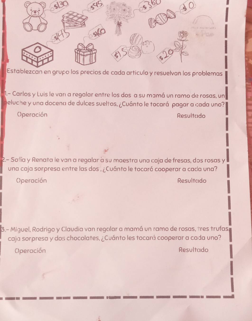 1.- Carlos y Luis le van a regalar entre los dos a su mamá un ramo de rosas, un 
deluche y una docena de dulces sueltos, ¿Cuánto le tocará pagar a cada uno? 
()peración Resultado 
2.- Sofía y Renata le van a regalar a su maestra una caja de fresas, dos rosas y 
una caja sorpresa entre las dos , ¿Cuánto le tocará cooperar a cada una? 
()peración Resultado 
3.- Miguel, Rodrigo y Claudia van regalar a mamá un ramo de rosas, tres trufas; 
caja sorpresa y dos chocolates, ¿Cuánto les tocará cooperar a cada uno? 
()peración Resultado