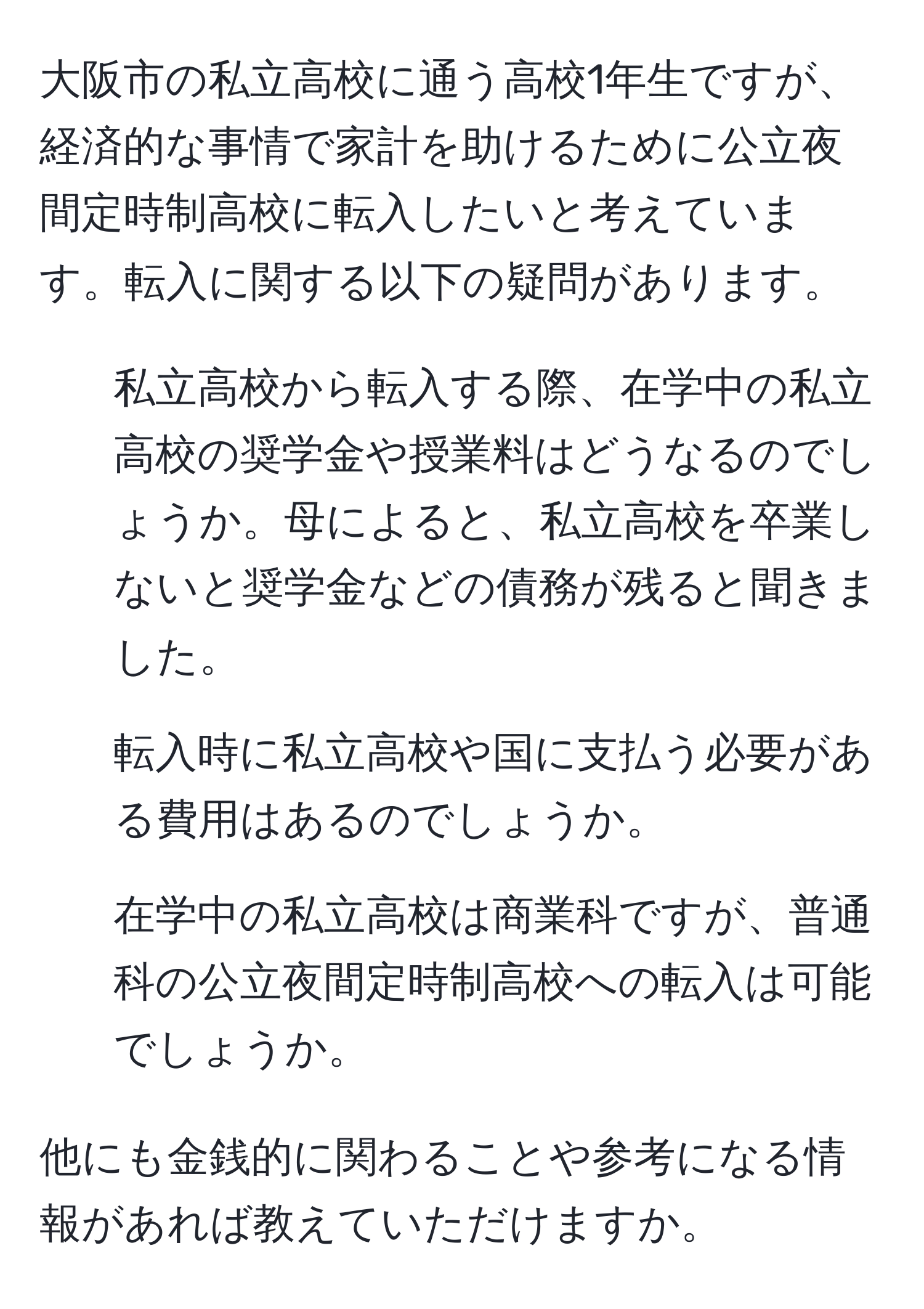 大阪市の私立高校に通う高校1年生ですが、経済的な事情で家計を助けるために公立夜間定時制高校に転入したいと考えています。転入に関する以下の疑問があります。

1. 私立高校から転入する際、在学中の私立高校の奨学金や授業料はどうなるのでしょうか。母によると、私立高校を卒業しないと奨学金などの債務が残ると聞きました。

2. 転入時に私立高校や国に支払う必要がある費用はあるのでしょうか。

3. 在学中の私立高校は商業科ですが、普通科の公立夜間定時制高校への転入は可能でしょうか。

他にも金銭的に関わることや参考になる情報があれば教えていただけますか。