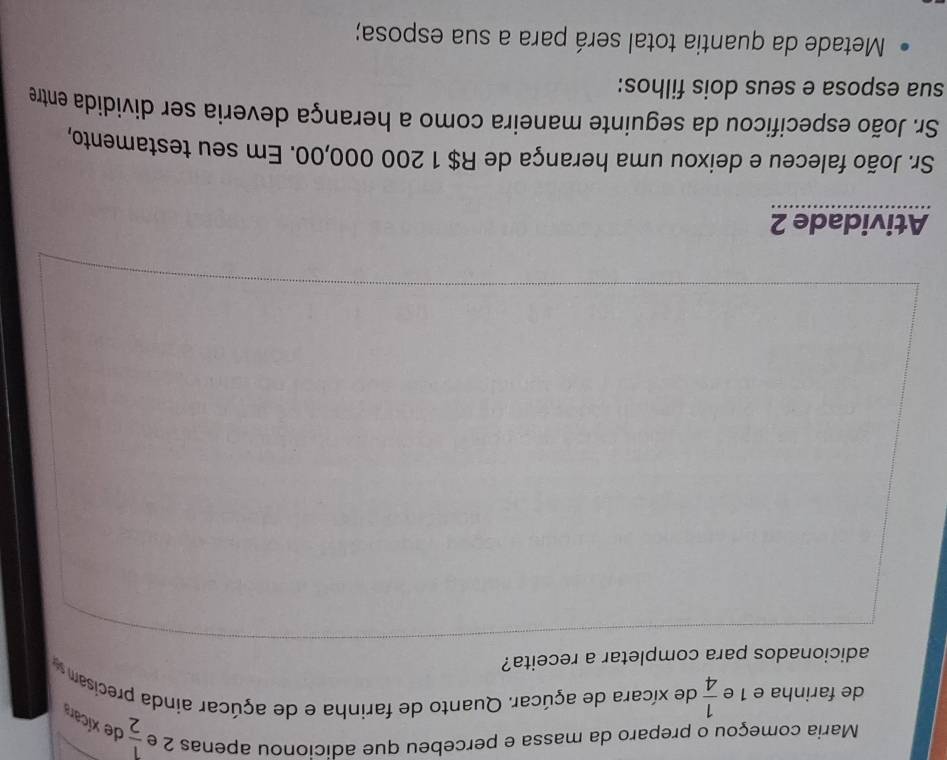 Maria começou o preparo da massa e percebeu que adicionou apenas 2 e  1/2  de xícara 
de farinha e 1 e  1/4  de xícara de açúcar. Quanto de farinha e de açúcar ainda precisam 
adicionados para completar a receita? 
Atividade 2 
Sr. João faleceu e deixou uma herança de R$ 1 200 000,00. Em seu testamento, 
Sr. João especificou da seguinte maneira como a herança deveria ser dividida entre 
sua esposa e seus dois filhos: 
Metade da quantia total será para a sua esposa;