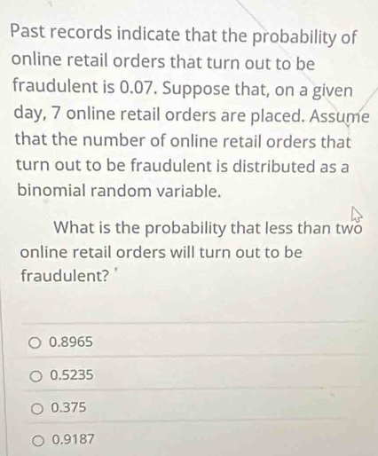 Past records indicate that the probability of
online retail orders that turn out to be
fraudulent is 0.07. Suppose that, on a given
day, 7 online retail orders are placed. Assume
that the number of online retail orders that
turn out to be fraudulent is distributed as a
binomial random variable.
What is the probability that less than two
online retail orders will turn out to be
fraudulent? '
0.8965
0.5235
0.375
0,9187