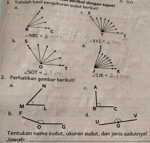 (iv)
Il Berikut dengan tepat!
1. Tulislah hasil pengukuran sudut berikut!
a.
c. x
∠ ABC=
Y Z
b. ∠ XYZ=
d.  1 
J
∠ IJK=
2. Perhatikan gambar berikut!
a.
C.
d.
V
U
Tentukan nama sudut, ukuran sudut, dan jenis sudutnya!
Jawab:_