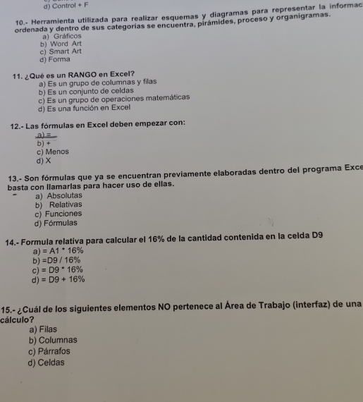 d) Control + F
10.- Herramienta utilizada para realizar esquemas y diagramas para representar la informac
ordenada y dentro de sus categorías se encuentra, pirámides, proceso y organigramas.
a) Gráficos
b) Word Art
c) Smart Art
d) Forma
11. ¿Qué es un RANGO en Excel?
a) Es un grupo de columnas y filas
b) Es un conjunto de celdas
c) Es un grupo de operaciones matemáticas
d) Es una función en Excel
12.- Las fórmulas en Excel deben empezar con:
a)=
b) +
c) Menos
d) X
13.- Son fórmulas que ya se encuentran previamente elaboradas dentro del programa Exce
basta con llamarlas para hacer uso de ellas.
a) Absolutas
b) Relativas
c) Funciones
d) Fórmulas
14.- Formula relativa para calcular el 16% de la cantidad contenida en la celda D9
a) =A1^*16%
b) =D9/16%
c) =D9^*16%
d) =D9+16%
15.- ¿Cuál de los siguientes elementos NO pertenece al Área de Trabajo (interfaz) de una
cálculo?
a) Filas
b) Columnas
c) Párrafos
d) Celdas