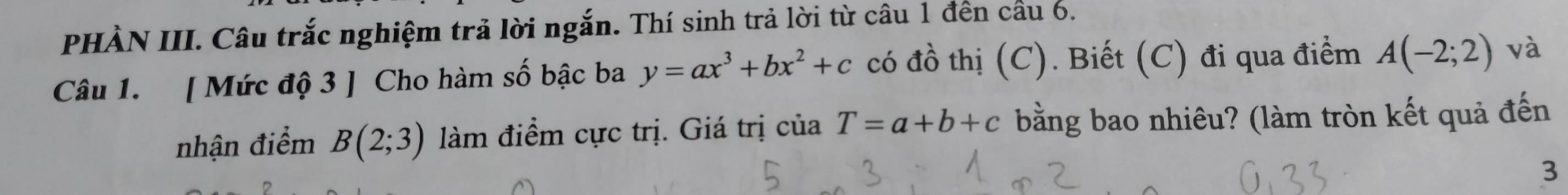 PHÀN III. Câu trắc nghiệm trả lời ngắn. Thí sinh trả lời từ câu 1 đền cầu 6. 
Câu 1. [ Mức độ 3 ] Cho hàm số bậc ba y=ax^3+bx^2+c có đồ thị (C). Biết (C) đi qua điểm A(-2;2) và 
nhận điểm B(2;3) làm điểm cực trị. Giá trị của T=a+b+c bằng bao nhiêu? (làm tròn kết quả đến 
3