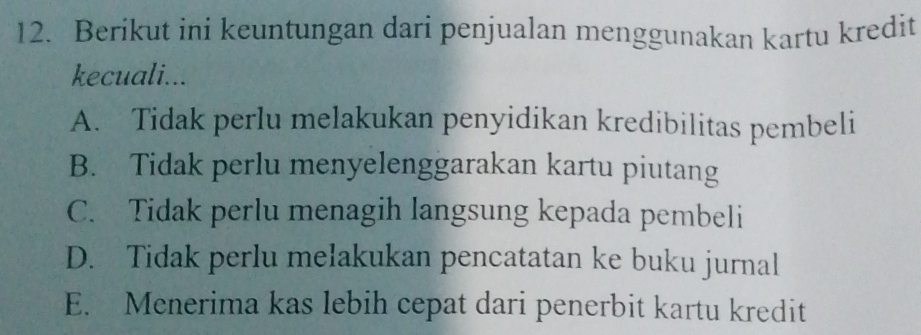 Berikut ini keuntungan dari penjualan menggunakan kartu kredit
kecuali...
A. Tidak perlu melakukan penyidikan kredibilitas pembeli
B. Tidak perlu menyelenggarakan kartu piutang
C. Tidak perlu menagih langsung kepada pembeli
D. Tidak perlu mełakukan pencatatan ke buku jurnal
E. Menerima kas lebih cepat dari penerbit kartu kredit