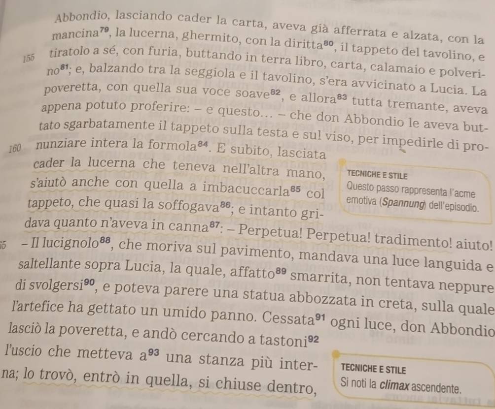 Abbondio, lasciando cader la carta, aveva già afferrata e alzata, con la
ma nc1 ina⁷, la lucerna, ghermito, con la diritta 80 , il tappeto del tavolino, e
155 tiratolo a sé, con furia, buttando in terra libro, carta, calamaio e polveri-
no^(81); e, balzando tra la seggiola e il tavolino, s’era avvicinato a Lucia. La
poveretta, con quella sua voce Soave^(82) , e allor a^(83) tutta tremante, aveva
appena potuto proferire: - e questo.. - che don Abbondio le aveva but-
tato sgarbatamente il tappeto sulla testa e sul viso, per impedirle di pro-
160 nunziare intera la form 0la^(84). E subito, lasciata
cader la lucerna che teneva nell'altra mano, TECNICHE E STILE
Questo passo rappresenta l'acme
s'aiutò anche con quella a imbacucca rla^(85) col emotiva (Spannung) dell'episodio.
tappeto, che quasi la soffog ava^(86); e intanto gri-
dava quanto n’aveva in canna^(87) : - Perpetua! Perpetua! tradimento! aiuto!
5 - Il lucig molo^(88) , che moriva sul pavimento, mandava una luce languida e
saltellante sopra Lucia, la quale, affatto 89 smarrita, non tentava neppure
di sv olg ersi^(90) , e poteva parere una statua abbozzata in creta, sulla quale
lartefice ha gettato un umido panno. Cessata 91 ogni luce, don Abbondio
lasció la poveretta, e andò cercando a tastor 11^(92)
luscio che metteva a^(93) una stanza più inter- TECNICHE E STILE
na; lo trovò, entrò in quella, si chiuse dentro,
Si noti la climax ascendente.