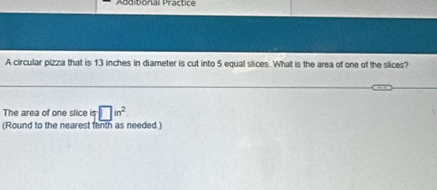 Additional Practice 
A circular pizza that is 13 inches in diameter is cut into 5 equal slices. What is the area of one of the slices? 
The area of one slice is □ in^2
(Round to the nearest tenth as needed.)