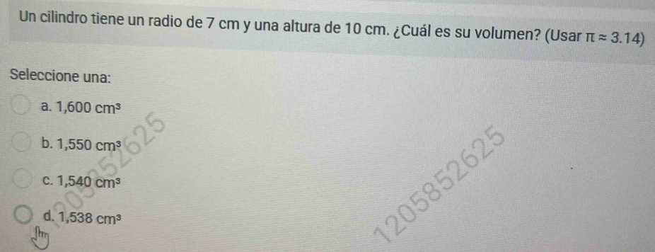 Un cilindro tiene un radio de 7 cm y una altura de 10 cm. ¿Cuál es su volumen? (Usar π approx 3.14)
Seleccione una:
a. 1,600cm^3
b. 1,550cm^3
62°
C. 1,540cm^3
d. 1,538cm^3