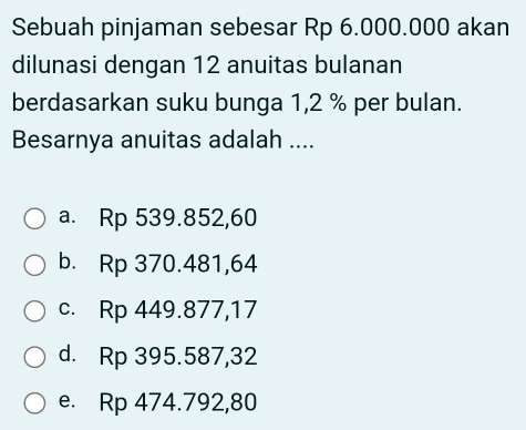 Sebuah pinjaman sebesar Rp 6.000.000 akan
dilunasi dengan 12 anuitas bulanan
berdasarkan suku bunga 1,2 % per bulan.
Besarnya anuitas adalah ....
a. Rp 539.852,60
b. Rp 370.481,64
c. Rp 449.877,17
d. Rp 395.587,32
e. Rp 474.792,80