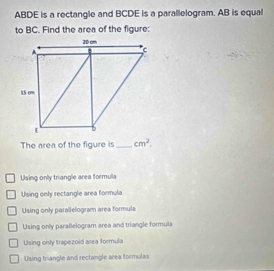 ABDE is a rectangle and BCDE is a parallelogram. AB is equal
to BC. Find the area of the figure:
The area of the figure is _ cm^2.
Using only triangle area formula
Using only rectangle area formula
Using only parallelogram area formula
Using only parallelogram area and triangle formula
Using only trapezoid area formula
Using triangle and rectangle area formulas