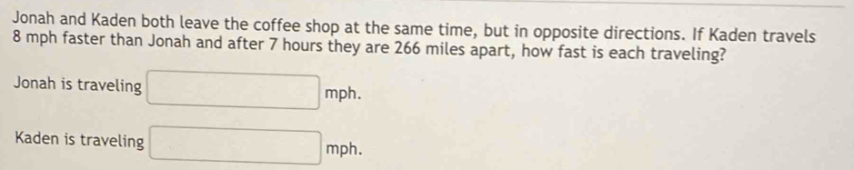 Jonah and Kaden both leave the coffee shop at the same time, but in opposite directions. If Kaden travels
8 mph faster than Jonah and after 7 hours they are 266 miles apart, how fast is each traveling? 
Jonah is traveling □ mph. 
Kaden is traveling □ mph.