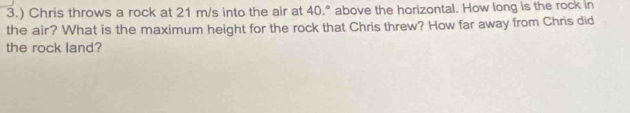 3.) Chris throws a rock at 21 m/s into the air at 40.° above the horizontal. How long is the rock in 
the air? What is the maximum height for the rock that Chris threw? How far away from Chris did 
the rock land?