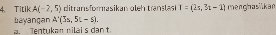 Titik A(-2,5) ditransformasikan oleh translasi T=(2s,3t-1) menghasilkan 
bayangan A'(3s,5t-s). 
a. Tentukan nilai s dan t.