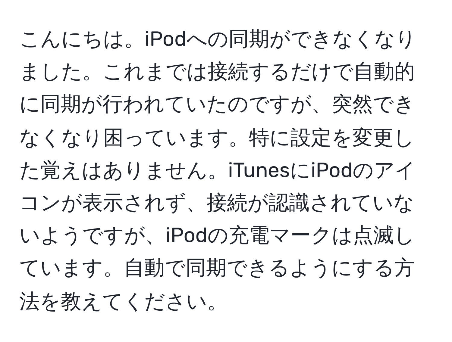 こんにちは。iPodへの同期ができなくなりました。これまでは接続するだけで自動的に同期が行われていたのですが、突然できなくなり困っています。特に設定を変更した覚えはありません。iTunesにiPodのアイコンが表示されず、接続が認識されていないようですが、iPodの充電マークは点滅しています。自動で同期できるようにする方法を教えてください。