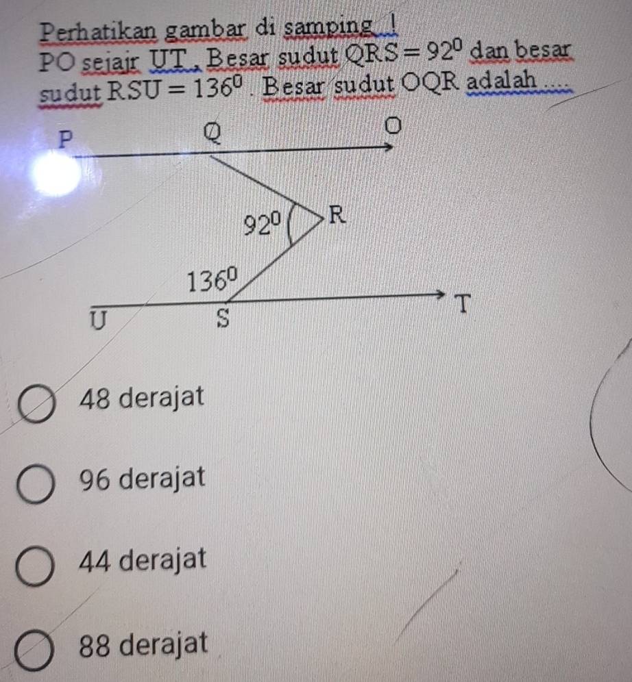 Perhatikan gambar di samping 
PO sejair UT, Besar sudut QRS=92° dan besar
sudut RSU=136° Besar sudut OQR adalah . . .
48 derajat
96 derajat
44 derajat
88 derajat