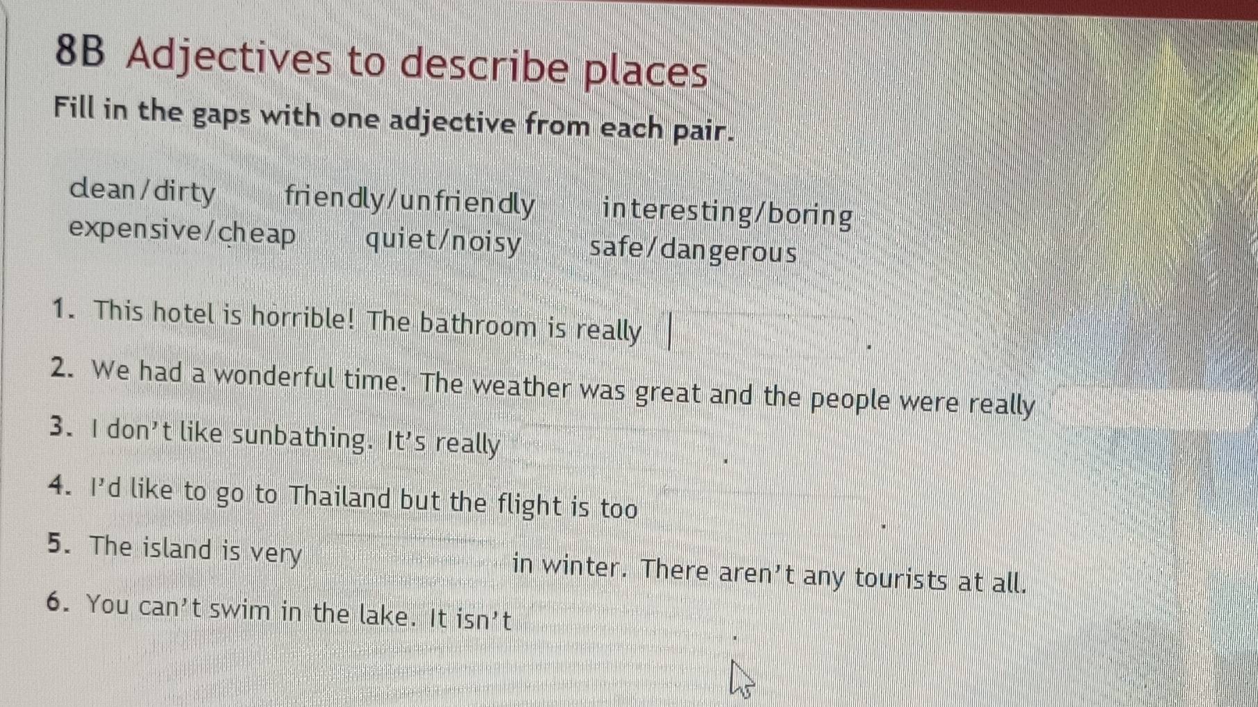 8B Adjectives to describe places
Fill in the gaps with one adjective from each pair.
clean/dirty friendly/unfriendly interesting/boring
expensive/cheap quiet/noisy safe/dangerous
1. This hotel is horrible! The bathroom is really
2. We had a wonderful time. The weather was great and the people were really
3. I don't like sunbathing. It's really
4. I'd like to go to Thailand but the flight is too
5. The island is very in winter. There aren’t any tourists at all.
6. You can't swim in the lake. It isn't