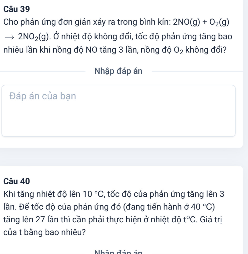 Cho phản ứng đơn giản xảy ra trong bình kín: 2NO(g)+O_2(g)
2NO_2(g) .dot C nhiệt độ không đổi, tốc độ phản ứng tăng bao 
nhiêu lần khi nồng độ NO tăng 3 lần, nồng độ O_2 không đổi? 
Nhập đáp án 
Đáp án của bạn 
Câu 40
Khi tăng nhiệt độ lên 10°C , tốc độ của phản ứng tăng lên 3
Đần. Để tốc độ của phản ứng đó (đang tiến hành ở 40°C)
tăng lên 27 lần thì cần phải thực hiện ở nhiệt độ t°C. Giá trị 
của t bằng bao nhiêu? 
Nhân đán