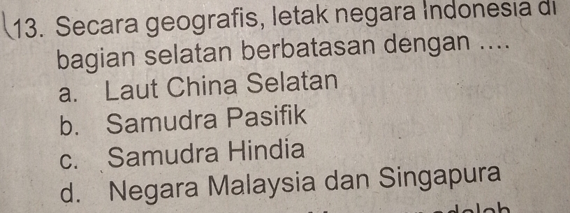 Secara geografis, letak negara Indonesia di
bagian selatan berbatasan dengan ....
a. Laut China Selatan
b. Samudra Pasifik
c. Samudra Hindia
d. Negara Malaysia dan Singapura