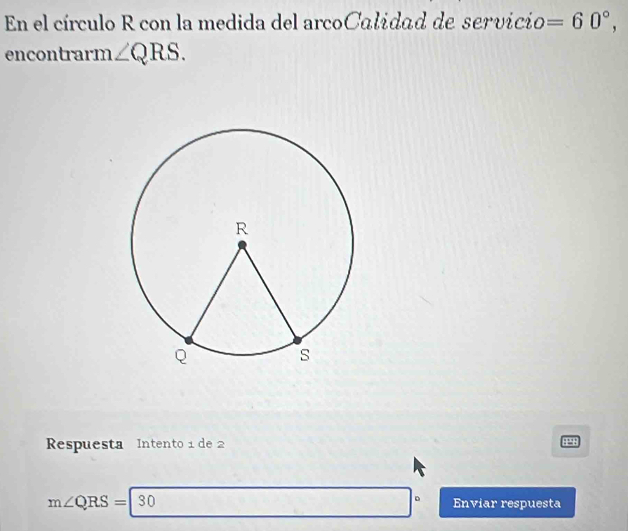 En el círculo R con la medida del arcoCalidad de servicio =60°, 
encontrarm ∠ QRS. 
Respuesta Intento 1 de 2
4298
m∠ QRS=|30 Enviar respuesta