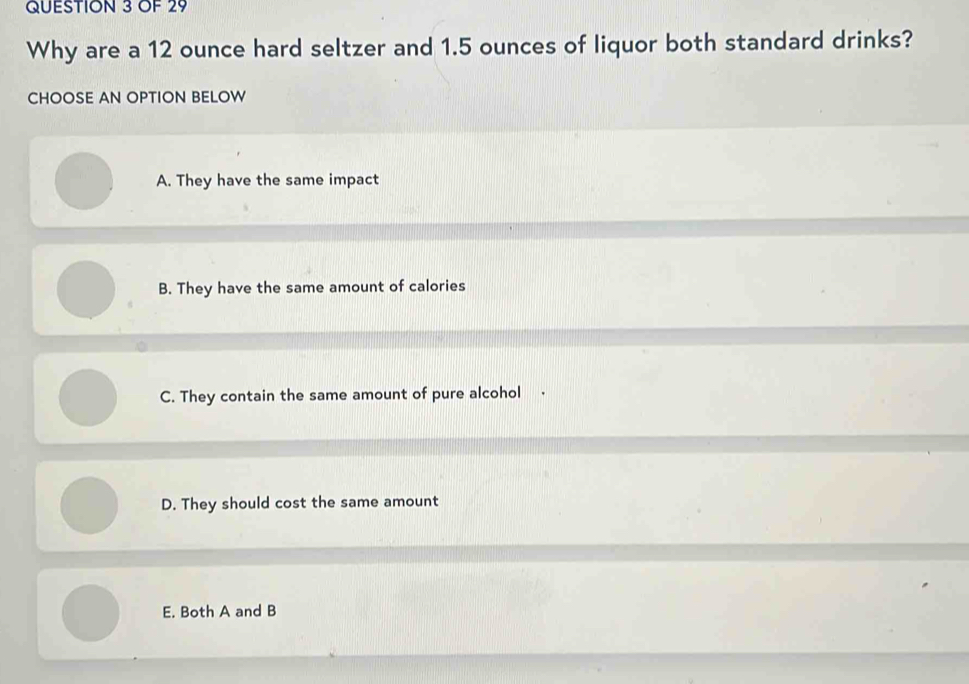 OF 29
Why are a 12 ounce hard seltzer and 1.5 ounces of liquor both standard drinks?
CHOOSE AN OPTION BELOW
A. They have the same impact
B. They have the same amount of calories
C. They contain the same amount of pure alcohol .
D. They should cost the same amount
E. Both A and B