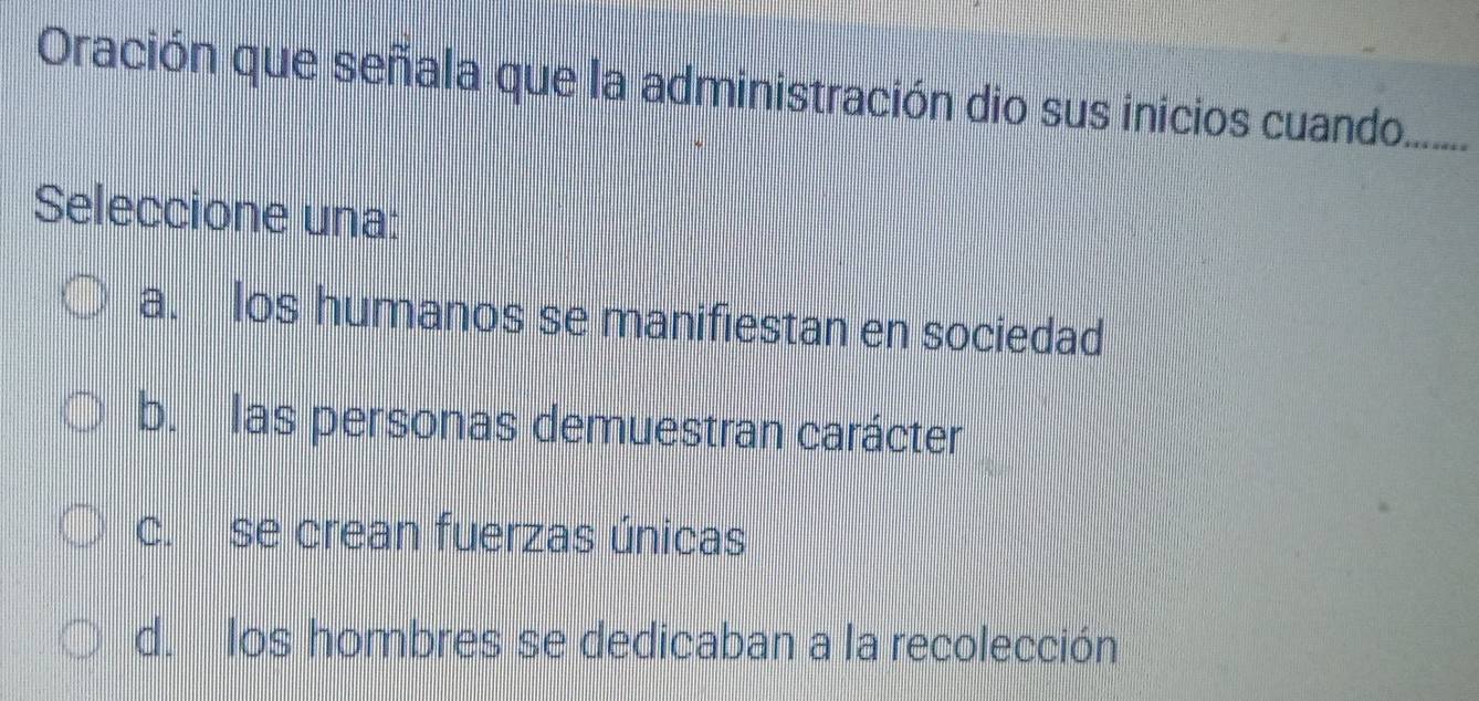 Oración que señala que la administración dio sus inicios cuando._
Seleccione una:
a. os humanos se manifiestan en sociedad
b. las personas demuestran carácter
c. se crean fuerzas únicas
d. los hombres se dedicaban a la recolección