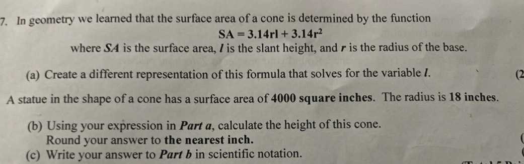 In geometry we learned that the surface area of a cone is determined by the function
SA=3.14rl+3.14r^2
where S4 is the surface area, I is the slant height, and r is the radius of the base. 
(a) Create a different representation of this formula that solves for the variable I. 
(2 
A statue in the shape of a cone has a surface area of 4000 square inches. The radius is 18 inches. 
(b) Using your expression in Part a, calculate the height of this cone. 
Round your answer to the nearest inch. 
(c) Write your answer to Part b in scientific notation.