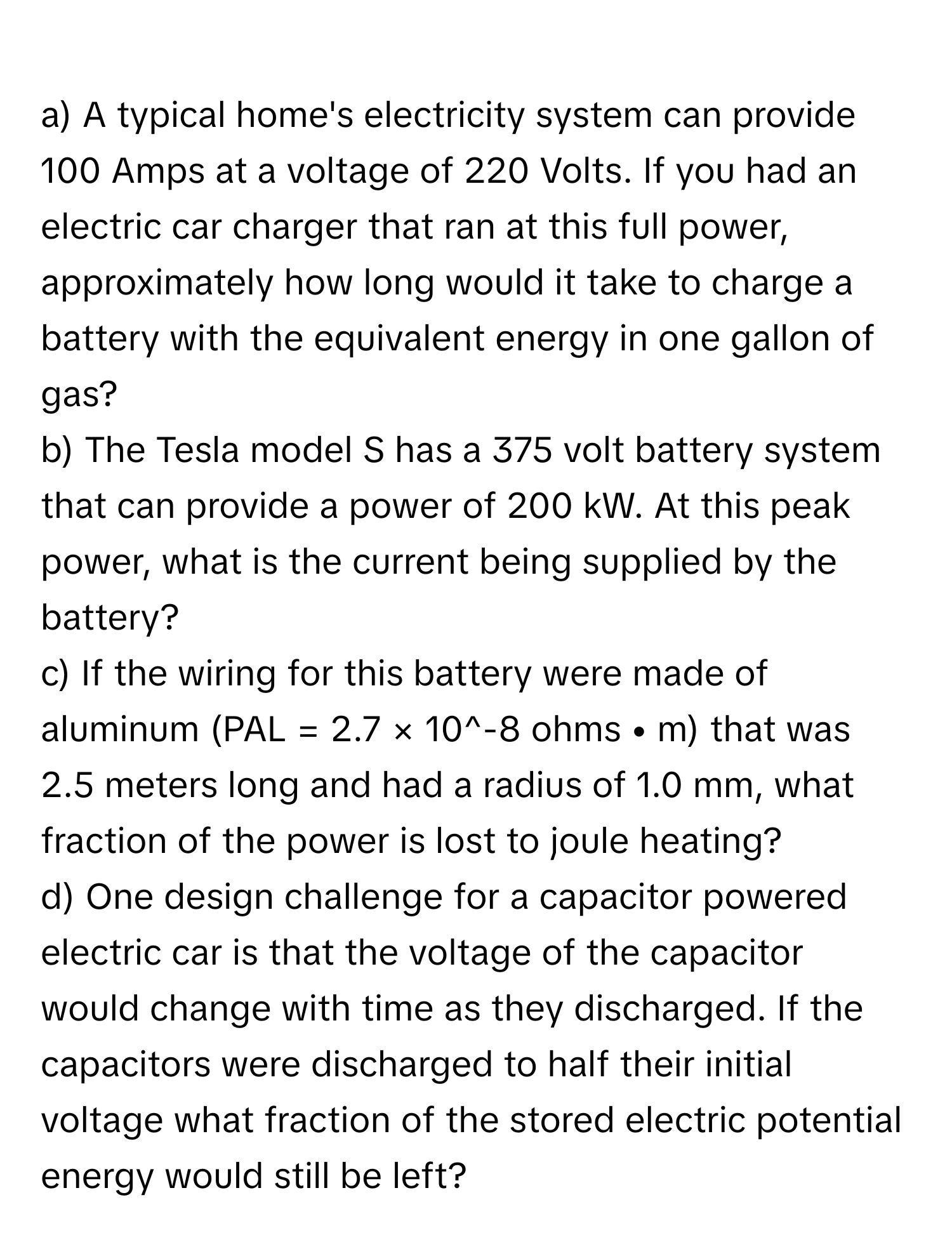 A typical home's electricity system can provide 100 Amps at a voltage of 220 Volts. If you had an electric car charger that ran at this full power, approximately how long would it take to charge a battery with the equivalent energy in one gallon of gas?
b) The Tesla model S has a 375 volt battery system that can provide a power of 200 kW. At this peak power, what is the current being supplied by the battery?
c) If the wiring for this battery were made of aluminum (PAL = 2.7 × 10^-8 ohms • m) that was 2.5 meters long and had a radius of 1.0 mm, what fraction of the power is lost to joule heating?
d) One design challenge for a capacitor powered electric car is that the voltage of the capacitor would change with time as they discharged. If the capacitors were discharged to half their initial voltage what fraction of the stored electric potential energy would still be left?